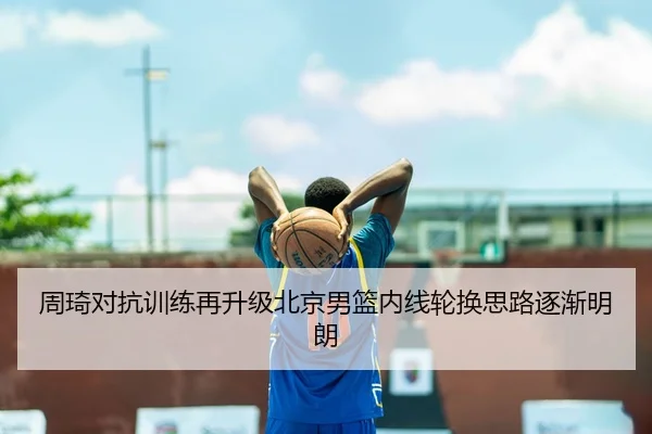 周琦对抗训练再升级北京男篮内线轮换思路逐渐明朗 - LDSPORTS